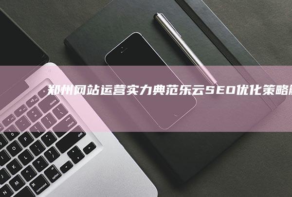 郑州网站运营实力典范：乐云SEO优化策略解析